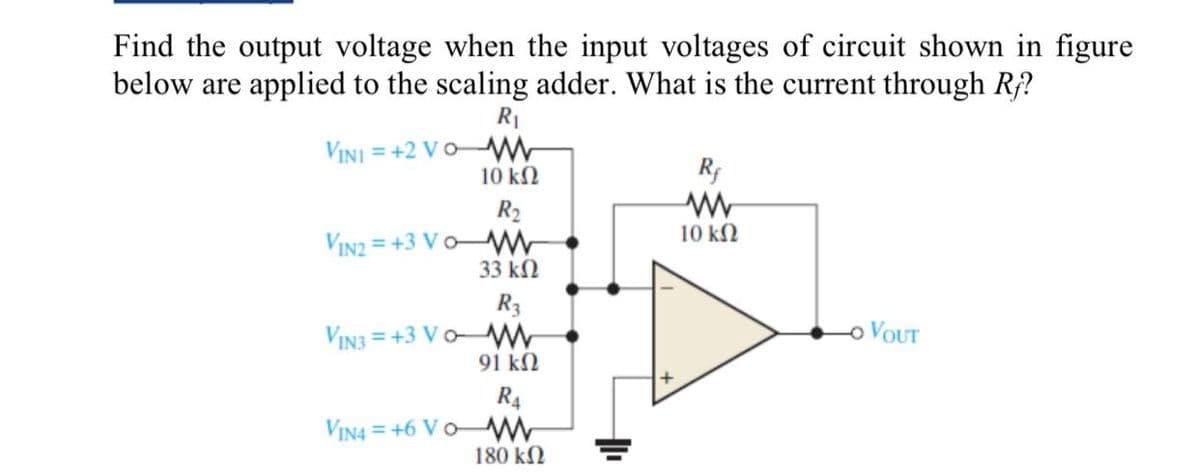 Find the output voltage when the input voltages of circuit shown in figure
below are applied to the scaling adder. What is the current through Ry?
R₁
VINI +2 VOM
10 ΚΩ
R₂
VIN2=+3VO-M
33 ΚΩ
R3
VIN3+3 VOW
91 ΚΩ
R4
VIN4 +6 VOW
180 ΚΩ
Rf
10 ΚΩ
OVOUT