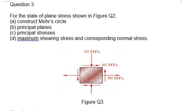 Question 3
For the state of plane stress shown in Figure Q2,
(a) construct Mohr's circle
(b) principal planes
(c) principal stresses
(d) maximum shearing stress and corresponding normal stress.
10 MPa
40 MPa
50 MPa
Figure Q3
