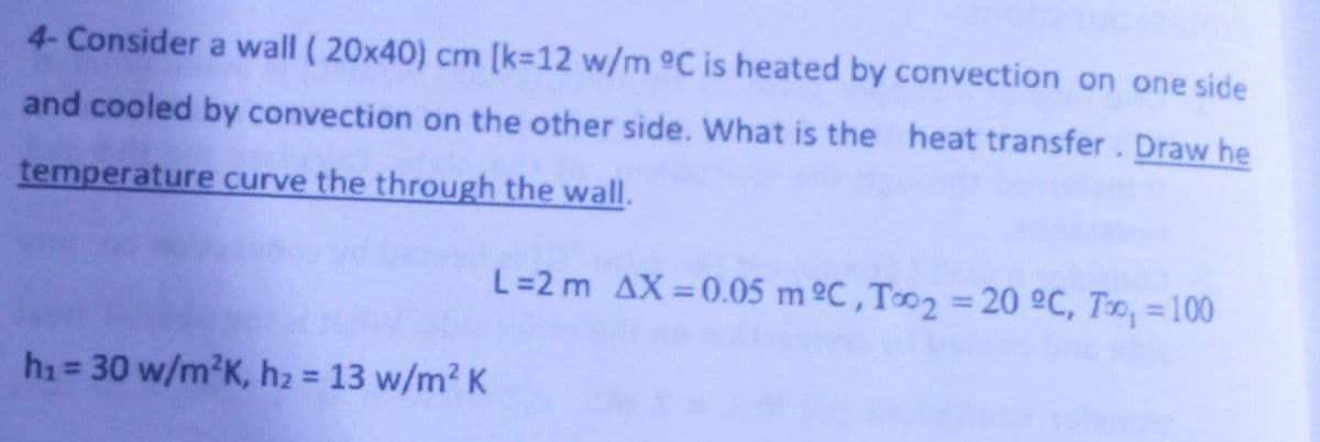 4- Consider a wall (20x40) cm [k=12 w/m °C is heated by convection on one side
and cooled by convection on the other side. What is the heat transfer. Draw he
temperature curve the through the wall.
L = 2 m AX=0.05 m ºC, Too2 = 20 °C, T, = 100
h₁ = 30 w/m²K, h₂ = 13 w/m² K