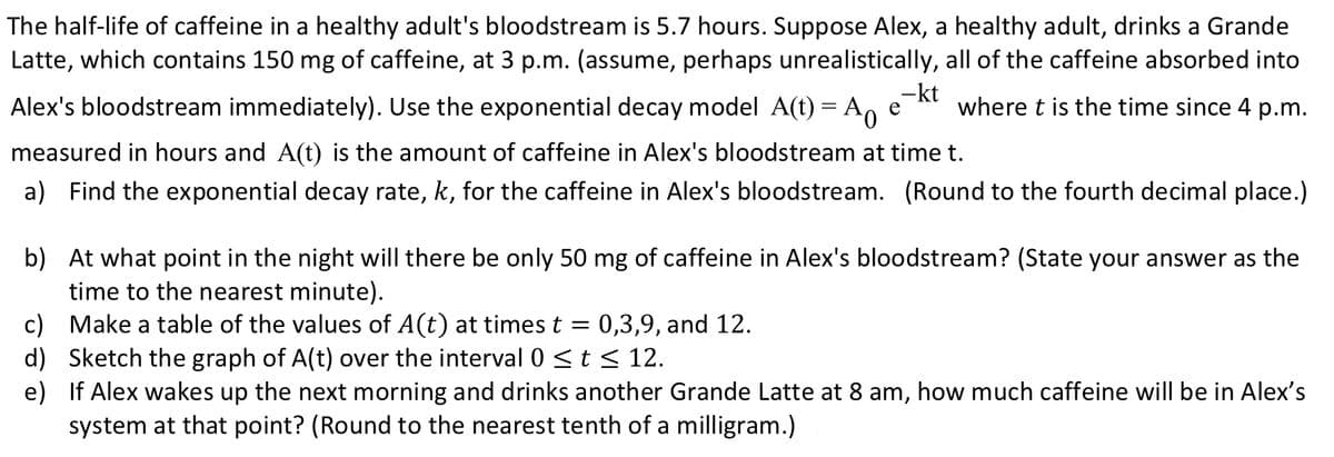 The half-life of caffeine in a healthy adult's bloodstream is 5.7 hours. Suppose Alex, a healthy adult, drinks a Grande
Latte, which contains 150 mg of caffeine, at 3 p.m. (assume, perhaps unrealistically, all of the caffeine absorbed into
Alex's bloodstream immediately). Use the exponential decay model A(t) = A, e
-kt
where t is the time since 4 p.m.
measured in hours and A(t) is the amount of caffeine in Alex's bloodstream at time t.
a) Find the exponential decay rate, k, for the caffeine in Alex's bloodstream. (Round to the fourth decimal place.)
b) At what point in the night will there be only 50 mg of caffeine in Alex's bloodstream? (State your answer as the
time to the nearest minute).
c) Make a table of the values of A(t) at times t = 0,3,9, and 12.
d) Sketch the graph of A(t) over the interval 0 <t < 12.
e) If Alex wakes up the next morning and drinks another Grande Latte at 8 am, how much caffeine will be in Alex's
system at that point? (Round to the nearest tenth of a milligram.)
