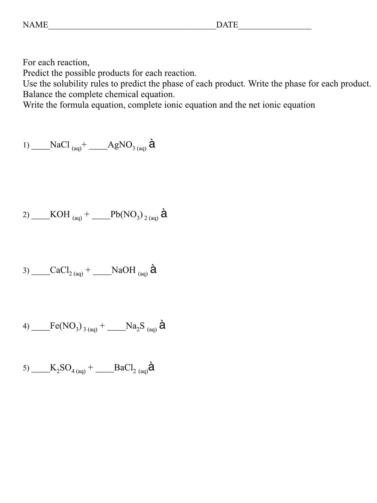 NAME
DATE
For each reaction,
Predict the possible products for each reaction.
Use the solubility rules to predict the phase of each product. Write the phase for each product.
Balance the complete chemical equation.
Write the formula equation, complete ionic equation and the net ionic equation
1)
NaCl
(aq)
AgNO3 (0) à
2)
КОН
_Pb(NO,),
à
2 (aq)
+
(aq)
3)
_CaCl (aq) +
à
NaOH
(аq)
Fe(NO3) 3 (aq)
Na,S
à
(aq)
4)
+
K,SO4 (aq)
_BaCl, (Goà
5).
(аq)
