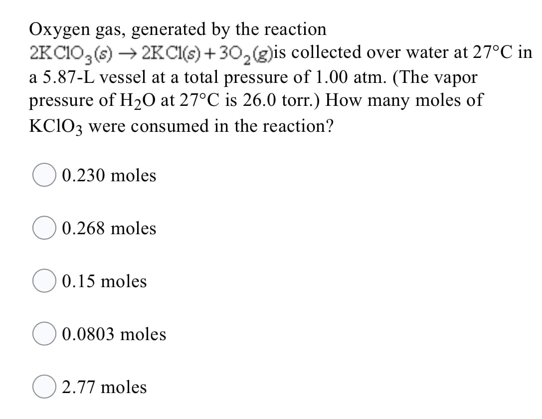 Oxygen gas, generated by the reaction
2KC1O, (s) → 2KCI(s) + 30,(g)is collected over water at 27°C in
a 5.87-L vessel at a total pressure of 1.00 atm. (The vapor
pressure of H2O at 27°C is 26.0 torr.) How many moles of
KCIO3 were consumed in the reaction?
0.230 moles
0.268 moles
0.15 moles
0.0803 moles
2.77 moles

