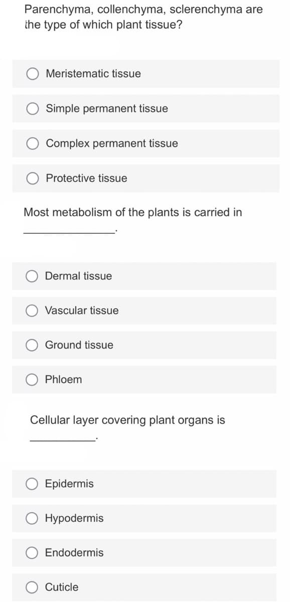 Parenchyma, collenchyma, sclerenchyma are
the type of which plant tissue?
Meristematic tissue
Simple permanent tissue
Complex permanent tissue
Protective tissue
Most metabolism of the plants is carried in
Dermal tissue
Vascular tissue
Ground tissue
Phloem
Cellular layer covering plant organs is
Epidermis
Hypodermis
Endodermis
Cuticle
