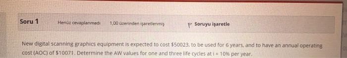 Soru 1
Henüz cevaplanmadi
1,00 0zerinden işaretlenmiş
P Soruyu işaretle
New digital scanning graphics equipment is expected to cost 550023, to be used for 6 years, and to have an annual operating
cost (AOC) of $10071. Determine the AW values for one and three life cycles at i 10% per year.
