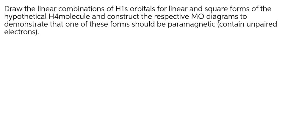 Draw the linear combinations of H1s orbitals for linear and square forms of the
hypothetical H4molecule and construct the respective MO diagrams to
demonstrate that one of these forms should be paramagnetic (contain unpaired
electrons).
