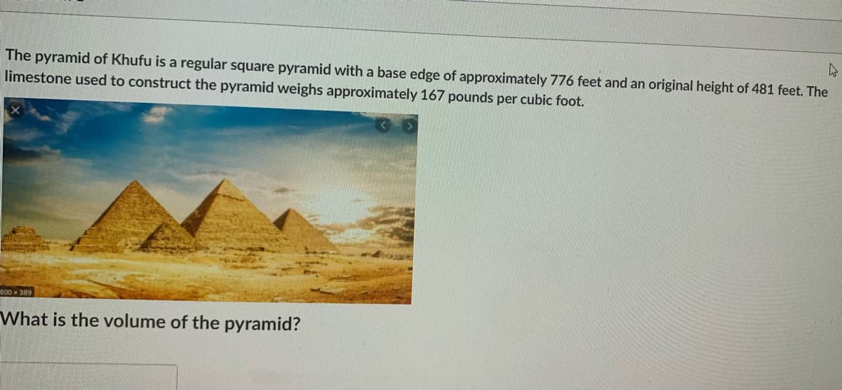 The pyramid of Khufu is a regular square pyramid with a base edge of approximately 776 feet and an original height of 481 feet. The
limestone used to construct the pyramid weighs approximately 167 pounds per cubic foot.
800 x 389
What is the volume of the pyramid?
