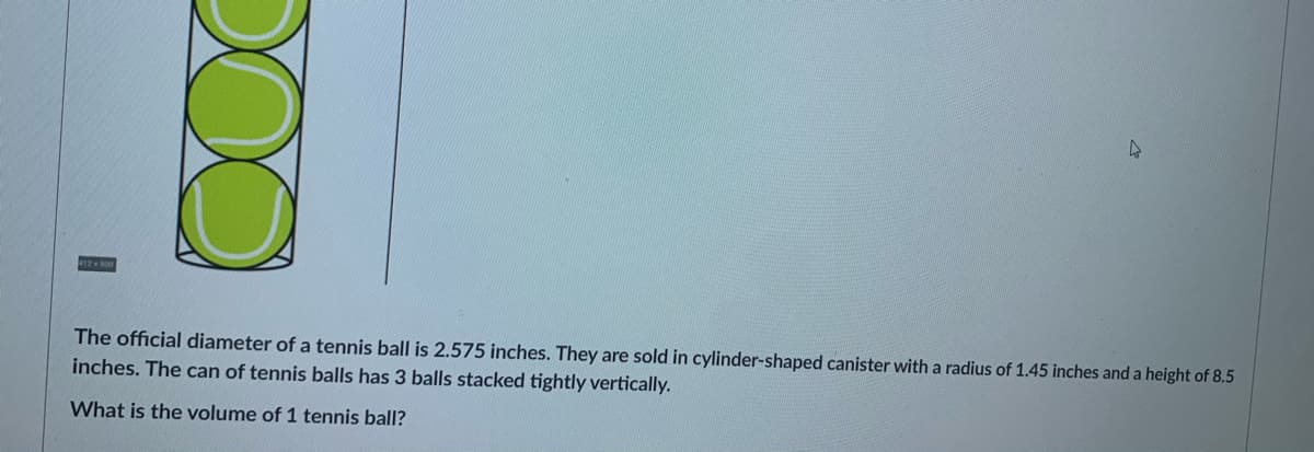 The official diameter of a tennis ball is 2.575 inches. They are sold in cylinder-shaped canister with a radius of 1.45 inches and a height of 8.5
inches. The can of tennis balls has 3 balls stacked tightly vertically.
What is the volume of 1 tennis ball?
