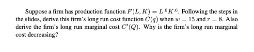 Suppose a firm has production function F(L, K) = L-6K-6. Following the steps in
the slides, derive this firm's long run cost function C(q) when w = 15 and r = 8. Also
derive the firm's long run marginal cost C'(Q). Why is the firm's long run marginal
cost decreasing?