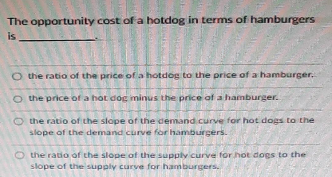 The opportunity cost of a hotdog in terms of hamburgers
is
O the ratio of the price of a hotdog to the price of a hamburger.
O the price of a hot dog minus the price of a hamburger.
O the ratio of the slope of the demand curve for hot dogs to the
slope of the demand curve for hamburgers.
the ratio of the slope of the supply curve for hot dogs to the
slope of the supply curve for hamburgers.
