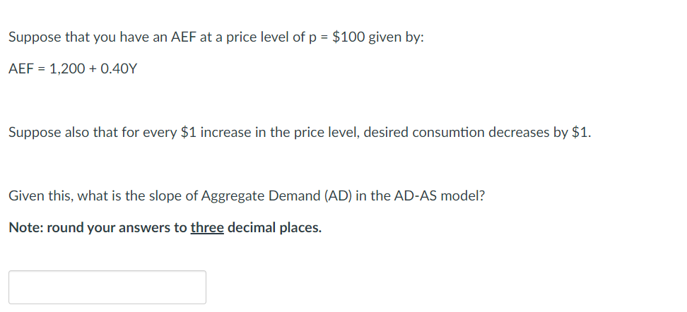 Suppose that you have an AEF at a price level of p = $100 given by:
AEF = 1,200+ 0.40Y
Suppose also that for every $1 increase in the price level, desired consumtion decreases by $1.
Given this, what is the slope of Aggregate Demand (AD) in the AD-AS model?
Note: round your answers to three decimal places.