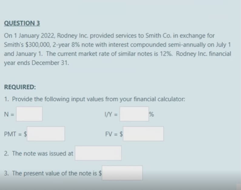 QUESTION 3
On 1 January 2022, Rodney Inc. provided services to Smith Co. in exchange for
Smith's $300,000, 2-year 8% note with interest compounded semi-annually on July 1
and January 1. The current market rate of similar notes is 12%. Rodney Inc. financial
year ends December 31.
REQUIRED:
1. Provide the following input values from your financial calculator:
N =
I/Y=
PMT = $
2. The note was issued at
3. The present value of the note is $
FV = $
%