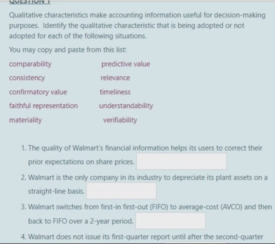 QUESTION
Qualitative characteristics make accounting information useful for decision-making
purposes. Identify the qualitative characteristic that is being adopted or not
adopted for each of the following situations.
You may copy and paste from this list:
comparability
consistency
confirmatory value
faithful representation
materiality
predictive value
relevance
timeliness
understandability
verifiability
1. The quality of Walmart's financial information helps its users to correct their
prior expectations on share prices.
2. Walmart is the only company in its industry to depreciate its plant assets on a
straight-line basis.
3. Walmart switches from first-in first-out (FIFO) to average-cost (AVCO) and then
back to FIFO over a 2-year period.
4. Walmart does not issue its first-quarter report until after the second-quarter