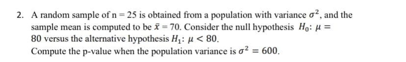 2. A random sample of n = 25 is obtained from a population with variance o², and the
sample mean is computed to be ĩ = 70. Consider the null hypothesis Ho: µ =
80 versus the alternative hypothesis H1: µ < 80.
Compute the p-value when the population variance is o² = 600.
%3D

