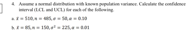 4. Assume a normal distribution with known population variance. Calculate the confidence
interval (LCL and UCL) for each of the following.
a. X 510, n = 485, σ = 50, α = 0.10
b. x = 85, n = 150,o² = 225, a = 0.01
