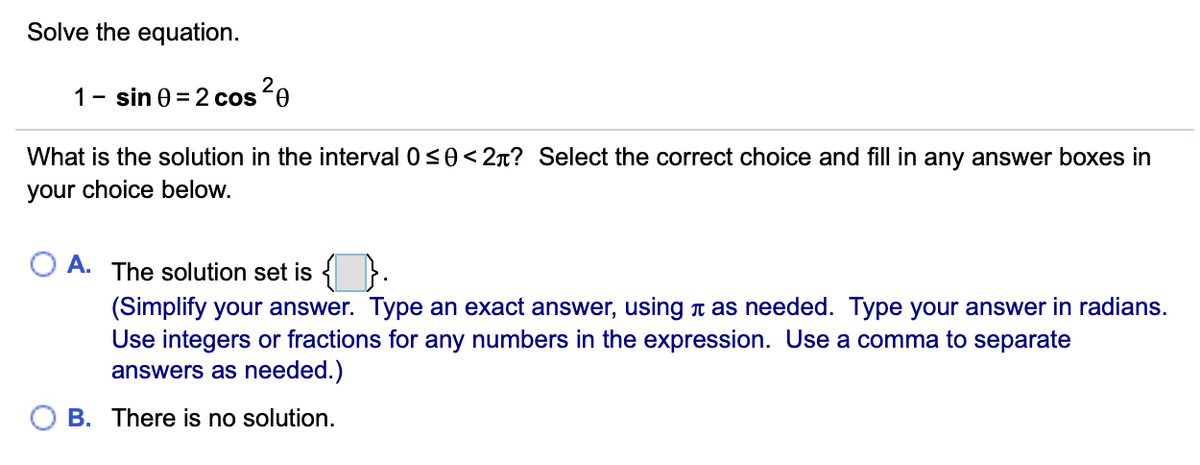 Solve the equation.
1- sin 0 = 2 cos´0
What is the solution in the interval 0<0< 2r? Select the correct choice and fill in any answer boxes in
your choice below.
A. The solution set is { }.
(Simplify your answer. Type an exact answer, using t as needed. Type your answer in radians.
Use integers or fractions for any numbers in the expression. Use a comma to separate
answers as needed.)
B. There is no solution.
