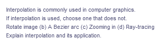 Interpolation
is commonly used in computer graphics.
If interpolation is used, choose one that does not.
Rotate image (b) A Bezier arc (c) Zooming in (d) Ray-tracing
Explain interpolation and its application.