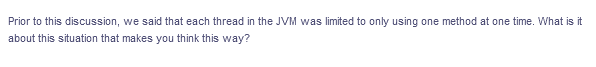 Prior to this discussion, we said that each thread in the JVM was limited to only using one method at one time. What is it
about this situation that makes you think this way?
