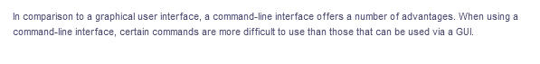 In comparison to a graphical user interface, a command-line interface offers a number of advantages. When using a
command-line interface, certain commands are more difficult to use than those that can be used via a GUI.
