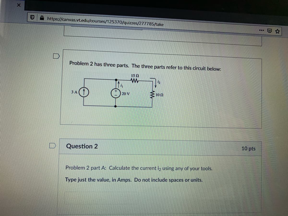 A https://canvas.vt.edu/courses/125370/quizzes/277785/take
Problem 2 has three parts. The three parts refer to this circuit below:
15Ω
iz
3 A
100
20 V
10 pts
Question 2
Problem 2 part A: Calculate the current i2 using any of your tools.
Type just the value, in Amps. Do not include spaces or units.
