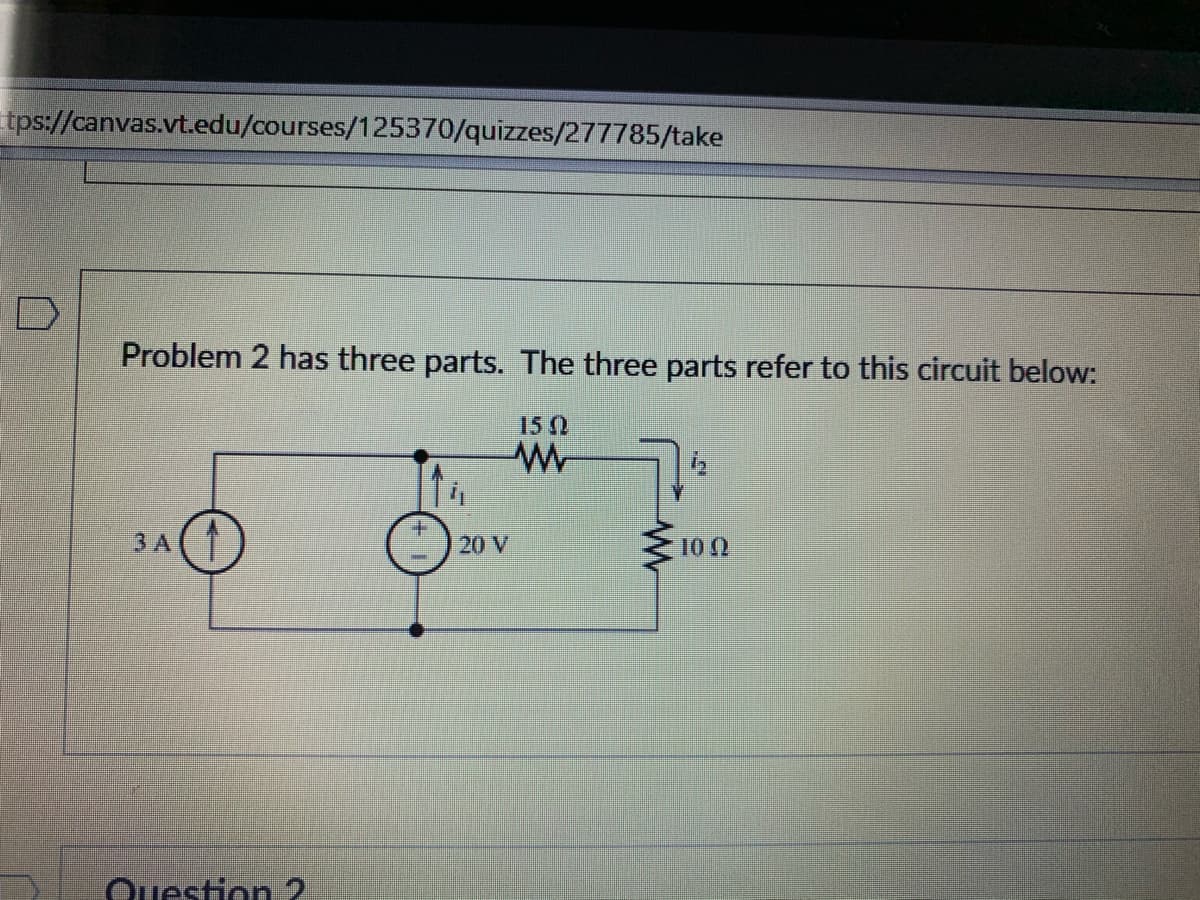 tps://canvas.vt.edu/courses/125370/quizzes/277785/take
Problem 2 has three parts. The three parts refer to this circuit below:
15 0
3 A( 1
20 V
10 2
Question 2
