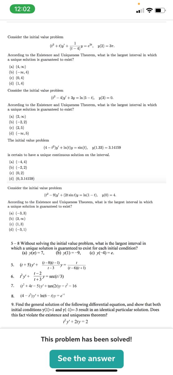 12:02
Consider the initial value problem
1
y = e
(t – 4) '
(t2 + t)y/ +
y(2) = 37.
According to the Existence and Uniqueness Theorem, what is the largest interval in which
a unique solution is guaranteed to exist?
(a) (4, 00)
(b) (-00, 4)
(c) (0, 4)
(а) (1,4)
Consider the initial value problem
(t2 – 4)y/ + 3y = In |5 – t|, y(3) = 0.
According to the Existence and Uniqueness Theorem, what is the largest interval
which
a unique solution is guaranteed to exist?
(a) (2, 00)
(b) (-2, 2)
(c) (2,5)
(d) (-00, 5)
The initial value problem
(4 – t)y/ + In(t)y = sin(t), y(1.33) = 3.14159
is certain to have a unique continuous solution on the interval.
(а) (-4,4)
(b) (-2,2)
(c) (0, 2)
(d) (0,3.14159)
Consider the initial value problem
(t2 – 9)y/ + (2t sin t)y = In(1 - t), v(0) = 4.
According to the Existence and Uniqueness Theorem, what is the largest interval in which
a unique solution
guaranteed to exist?
(a) (-3, 3)
(b) (3, оо)
(c) (1,3)
(d) (-3, 1)
5-8 Without solving the initial value problem, what is the largest interval in
which a unique solution is guaranteed to exist for each initial condition?
(a) y(x) = 7,
(b) y(1) =-9,
(c) y(-4) = e.
5. (1+5)y' + (-8)(t -1),
1-3
(1- 6)(t +1)
6. fy+
1-2
y= sec(t/3)
1+3
7. (f + 41 – 5)y' + tan(2r)y =r² – 16
8.
(4 - )y + In(6 - 1)y =e"
9. Find the general solution of the following differential equation, and show that both
initial conditions y(1)=1 and y(-1)=-3 result in an identical particular solution. Does
this fact violate the existence and uniqueness theorem?
fy + 2ty = 2
This problem has been solved!
See the answer
