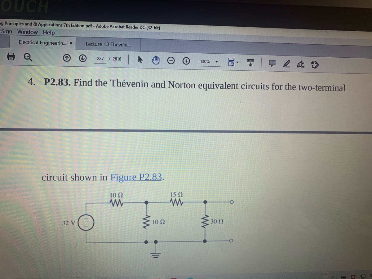 OUCH
ng Principles and & Applications 7th Edition.pdf - Adobe Acrobat Reader DC (32-bit)
Sign Window Help
Electrical Engineerin.. X
Lecture 13 Theveni.
287 / 2618
130%
4. P2.83. Find the Thévenin and Norton equivalent circuits for the two-terminal
circuit shown in Figure P2.83.
10 2
15 2
32 V
10 N
30
