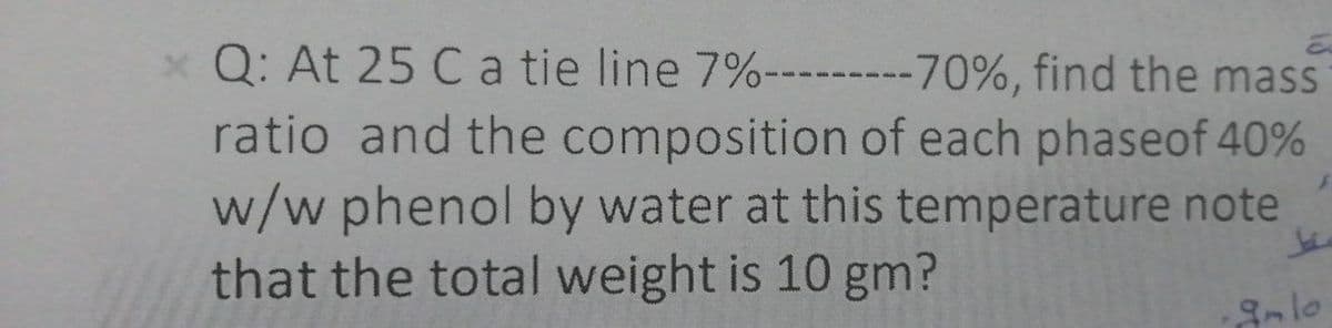 x Q: At 25 Ca tie line 7%---------70%, find the mass
ratio and the composition of each phaseof 40%
w/w phenol by water at this temperature note
that the total weight is 10 gm?
