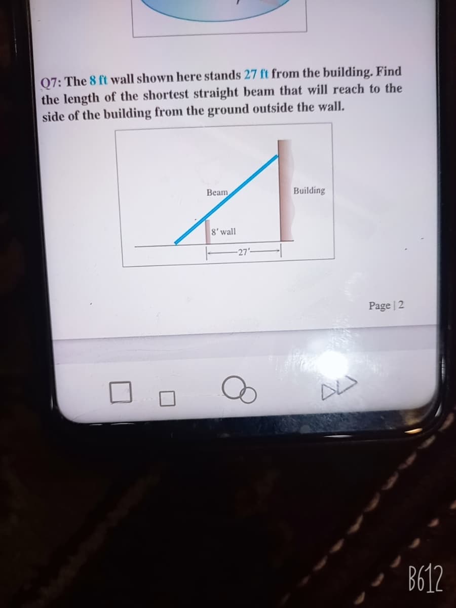 07: The 8 ft wall shown here stands 27 ft from the building. Find
the length of the shortest straight beam that will reach to the
side of the building from the ground outside the wall.
Beam
Building
8'wall
-27'-
Page | 2
B612
