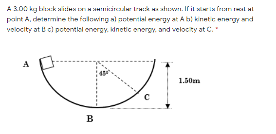 A 3.00 kg block slides on a semicircular track as shown. If it starts from rest at
point A, determine the following a) potential energy at A b) kinetic energy and
velocity at Bc) potential energy, kinetic energy, and velocity at C. *
A
1.50m
B
