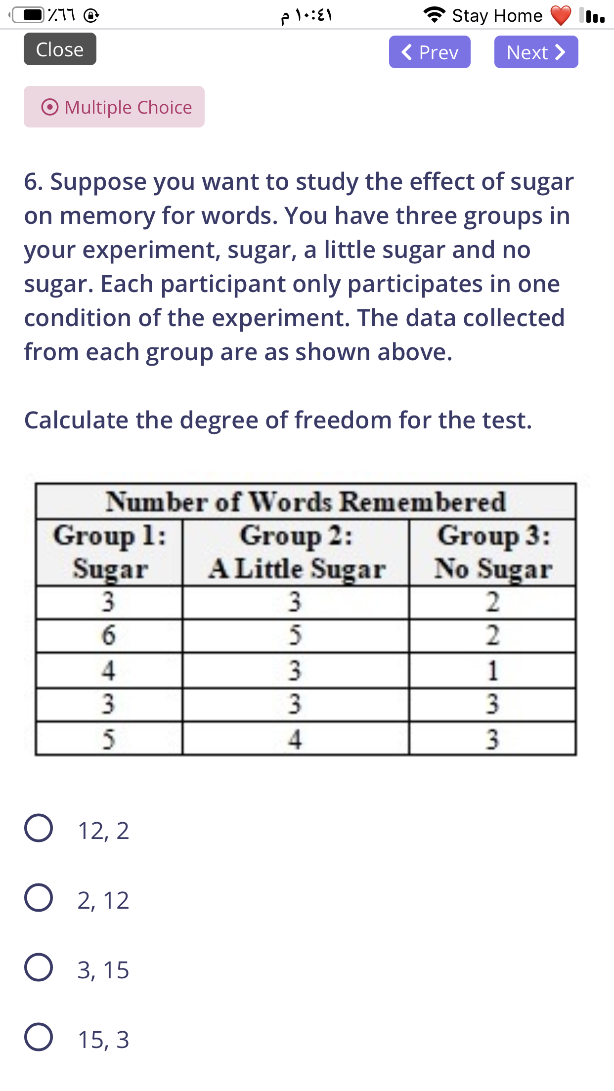 6. Suppose you want to study the effect of sugar
on memory for words. You have three groups in
your experiment, sugar, a little sugar and no
sugar. Each participant only participates in one
condition of the experiment. The data collected
from each group are as shown above.
Calculate the degree of freedom for the test.
Number of Words Remembered
Group 1:
Sugar
3
Group 2:
A Little Sugar
3.
5
Group 3:
No Sugar
6.
3
1
3
3
3
5
4
3.
О 12, 2
О 2,12
О з, 15
O 15, 3
