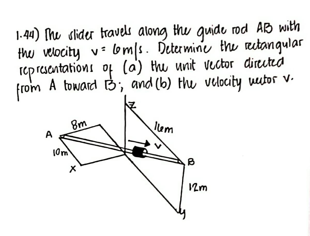 1.44) The slider travels along the guide rod AB with
the velocity v= 6om/s. Determine the rectangular
representations of (a) the unit vector directed
from
A toward B3; and (b) the velocity vector V.
A
10m
8m
X
Ilm
B
12m