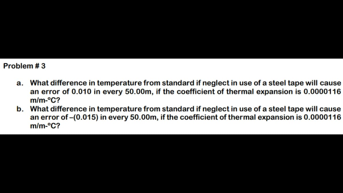 Problem # 3
a. What difference in temperature from standard if neglect in use of a steel tape will cause
an error of 0.010 in every 50.00m, if the coefficient of thermal expansion is 0.0000116
m/m-°C?
b. What difference in temperature from standard if neglect in use of a steel tape will cause
an error of -(0.015) in every 50.00m, if the coefficient of thermal expansion is 0.0000116
m/m-°C?