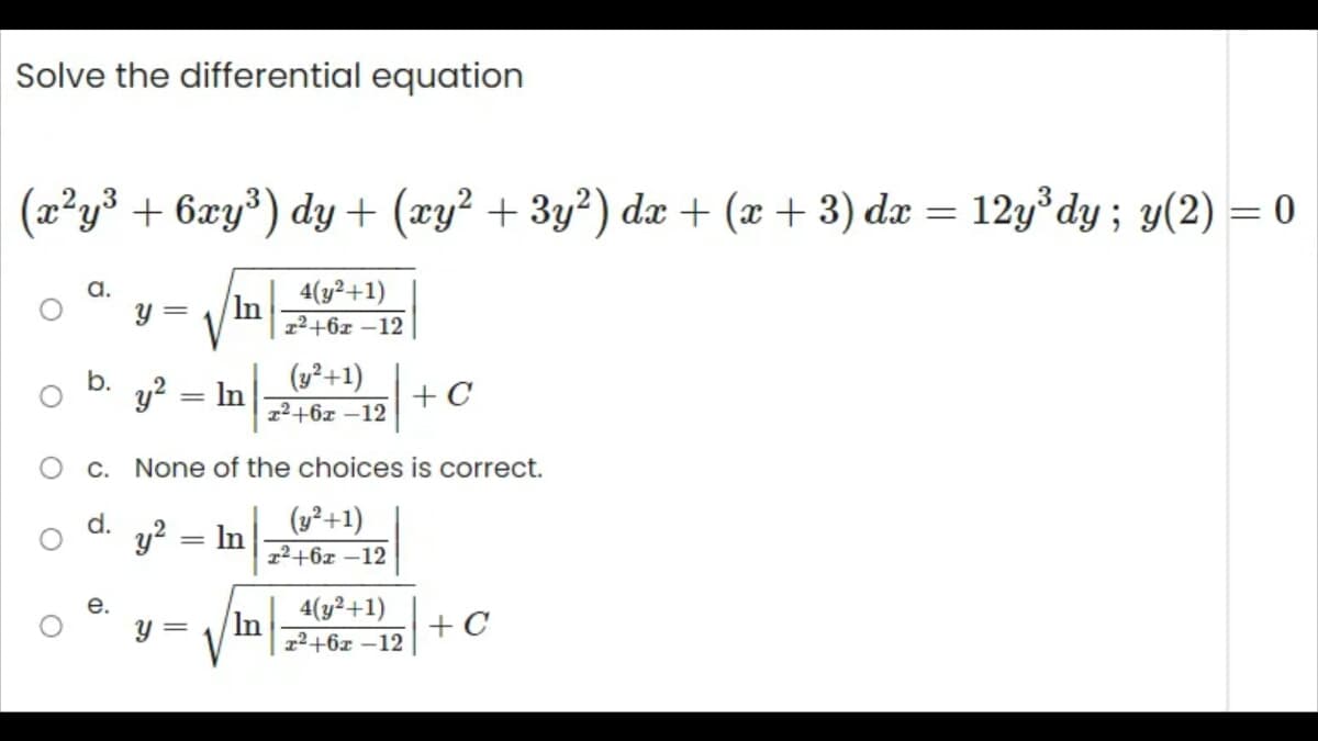 Solve the differential equation
(x²y³ + 6xy³) dy + (xy² + 3y²) dx + (x + 3) dx = 12y³dy; y(2) = 0
4(y²+1)
x²+62-12
O
O
Ö
O c.
d.
O
b.
e.
y = In
y² = In
y² = In
None of the choices is correct.
(y² +1)
x²+62-12
Y =
(y² +1)
x²+6x-12
In
+ C
4(y² +1)
x²+6x -12
+ C