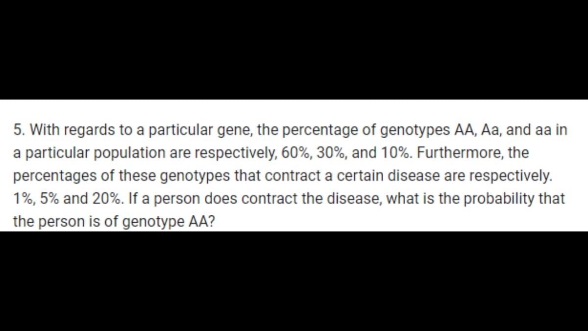 5. With regards to a particular gene, the percentage of genotypes AA, Aa, and aa in
a particular population are respectively, 60%, 30%, and 10%. Furthermore, the
percentages of these genotypes that contract a certain disease are respectively.
1%, 5% and 20%. If a person does contract the disease, what is the probability that
the person is of genotype AA?