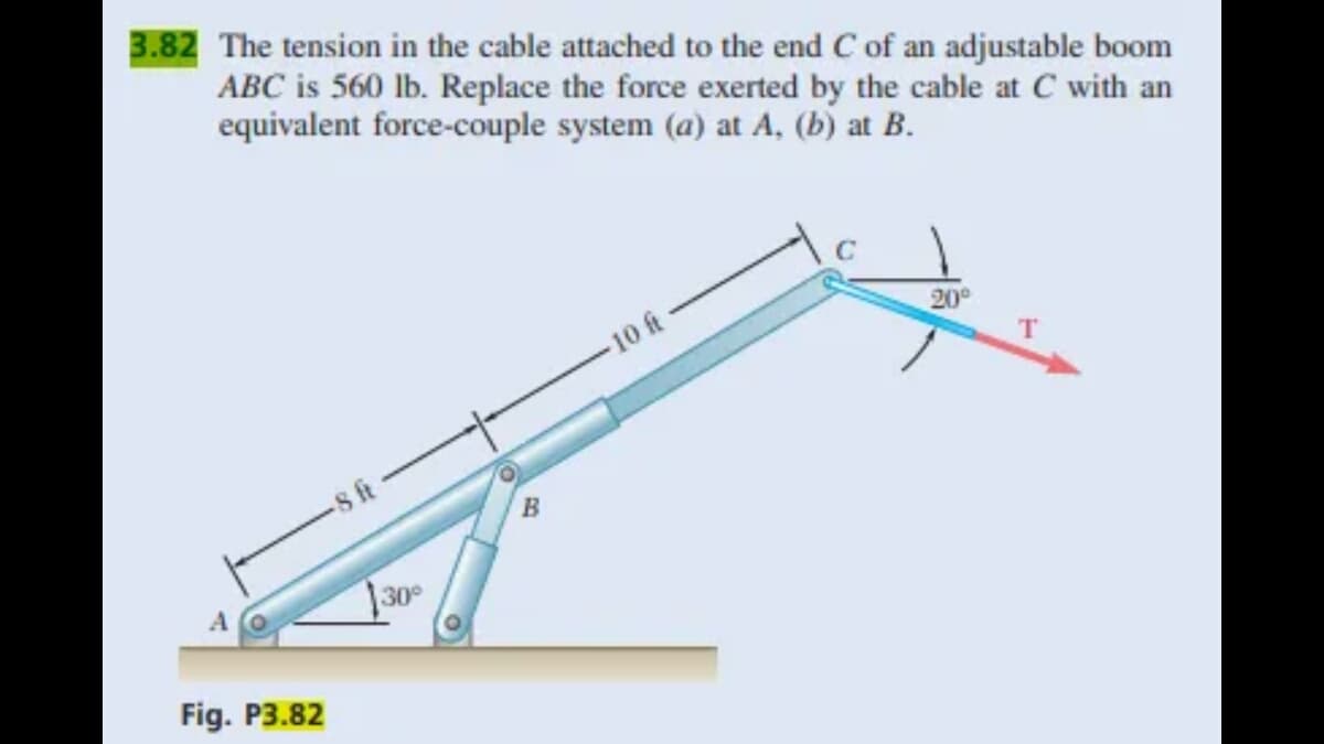 3.82 The tension in the cable attached to the end C of an adjustable boom
ABC is 560 lb. Replace the force exerted by the cable at C with an
equivalent force-couple system (a) at A, (b) at B.
Fig. P3.82
8 ft
30°
O
B
10 At
20⁰
T