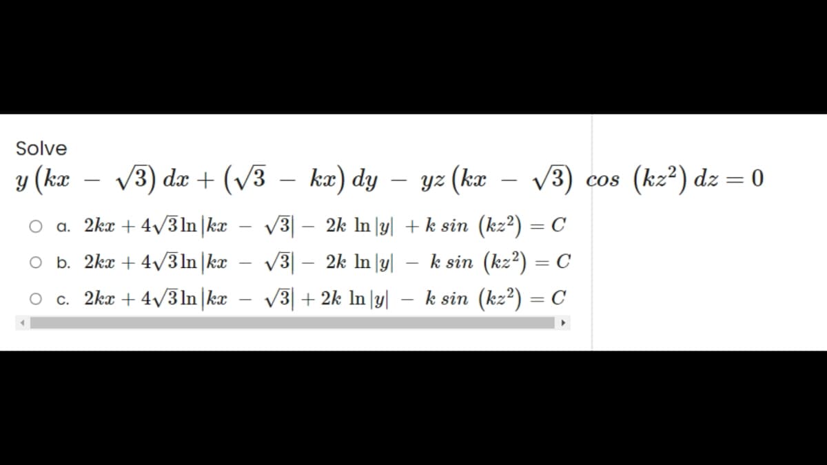 Solve
y (kx
√3) dx + (√√3 − kx) dy
kx) dy - yz (kx √√3) cos (kz²) dz = 0
+ k sin (kz²) = C
√√3| − 2k ln |y|
√3 - 2k In|y|
√3+2k In y
- k sin (kz²) = C
O a. 2kx + 4√3ln|kx
O b. 2kx + 4√/31n|kx
O c. 2kx +4√3ln|kx
-
k sin (kz²) = C