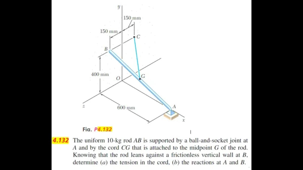 150 mm
B
400 mm
y
Fia. P4.132
O
150 mm
600 mm
C
G
A
4.132 The uniform 10-kg rod AB is supported by a ball-and-socket joint at
A and by the cord CG that is attached to the midpoint G of the rod.
Knowing that the rod leans against a frictionless vertical wall at B,
determine (a) the tension in the cord, (b) the reactions at A and B.