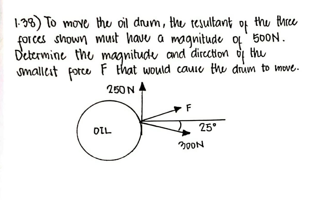 the three
of
1.38) To move the oil drum, the resultant
forces shown must have a magnitude of 500N.
Determine the magnitude and direction
the
smallest force F that would cause the drum to move.
250 N
OIL
F
25°
300N