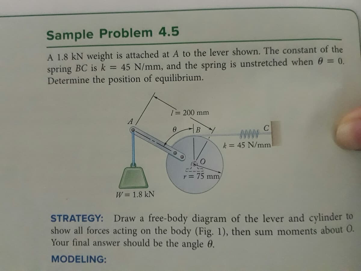 Sample Problem 4.5
A 1.8 kN weight is attached at A to the lever shown. The constant of the
=
spring BC is k 45 N/mm, and the spring is unstretched when 0 = 0.
Determine the position of equilibrium.
A
W = 1.8 kN
1 = 200 mm
Ө
B
r = 75 mm/
www
k = 45 N/mm
STRATEGY:
Draw a free-body diagram of the lever and cylinder to
show all forces acting on the body (Fig. 1), then sum moments about 0.
Your final answer should be the angle 0.
MODELING: