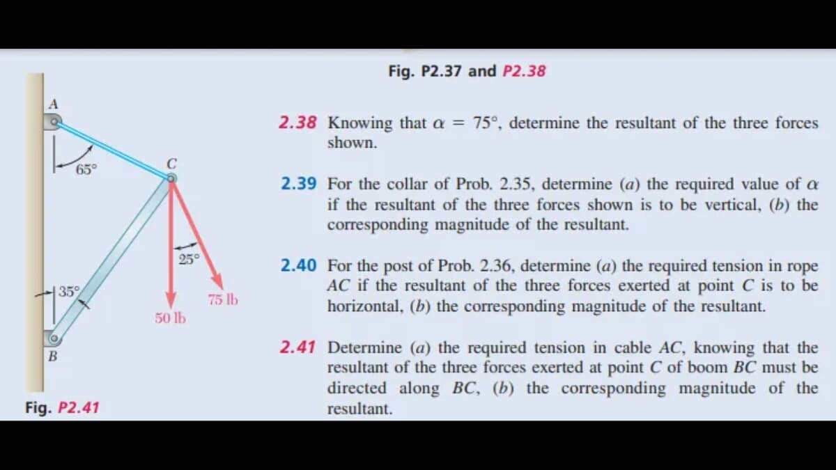 A
Q
65°
35%
O
B
Fig. P2.41
25°
50 lb
75 lb
Fig. P2.37 and P2.38
2.38 Knowing that a = 75°, determine the resultant of the three forces
shown.
2.39 For the collar of Prob. 2.35, determine (a) the required value of a
if the resultant of the three forces shown is to be vertical, (b) the
corresponding magnitude of the resultant.
2.40 For the post of Prob. 2.36, determine (a) the required tension in rope
AC if the resultant of the three forces exerted at point C is to be
horizontal, (b) the corresponding magnitude of the resultant.
2.41 Determine (a) the required tension in cable AC, knowing that the
resultant of the three forces exerted at point C of boom BC must be
directed along BC, (b) the corresponding magnitude of the
resultant.