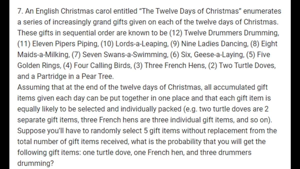 7. An English Christmas carol entitled "The Twelve Days of Christmas" enumerates
a series of increasingly grand gifts given on each of the twelve days of Christmas.
These gifts in sequential order are known to be (12) Twelve Drummers Drumming,
(11) Eleven Pipers Piping, (10) Lords-a-Leaping, (9) Nine Ladies Dancing, (8) Eight
Maids-a-Milking, (7) Seven Swans-a-Swimming, (6) Six, Geese-a-Laying, (5) Five
Golden Rings, (4) Four Calling Birds, (3) Three French Hens, (2) Two Turtle Doves,
and a Partridge in a Pear Tree.
Assuming that at the end of the twelve days of Christmas, all accumulated gift
items given each day can be put together in one place and that each gift item is
equally likely to be selected and individually packed (e.g. two turtle doves are 2
separate gift items, three French hens are three individual gift items, and so on).
Suppose you'll have to randomly select 5 gift items without replacement from the
total number of gift items received, what is the probability that you will get the
following gift items: one turtle dove, one French hen, and three drummers
drumming?