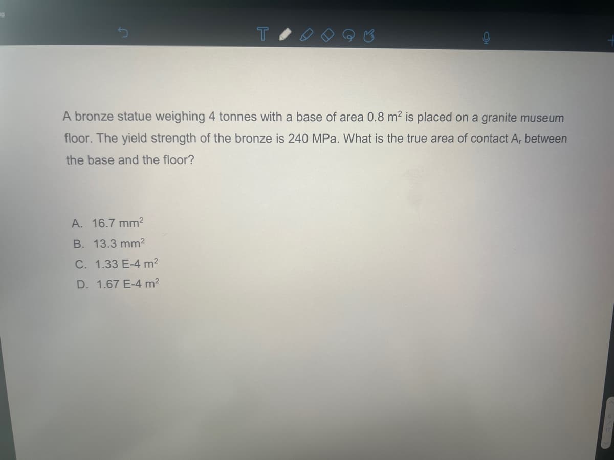 19
T
A bronze statue weighing 4 tonnes with a base of area 0.8 m² is placed on a granite museum
floor. The yield strength of the bronze is 240 MPa. What is the true area of contact A, between
the base and the floor?
A. 16.7 mm²
B. 13.3 mm²
C. 1.33 E-4 m²
D. 1.67 E-4 m²