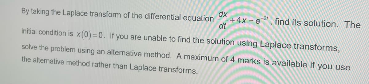 By taking the Laplace transform of the differential equation
initial condition is x(0)=0. If you are unable to find the solution using Laplace transforms,
solve the problem using an alternative method. A maximum of 4 marks is available if you use
the alternative method rather than Laplace transforms.
dx
+4x e 2t, find its solution. The
dt