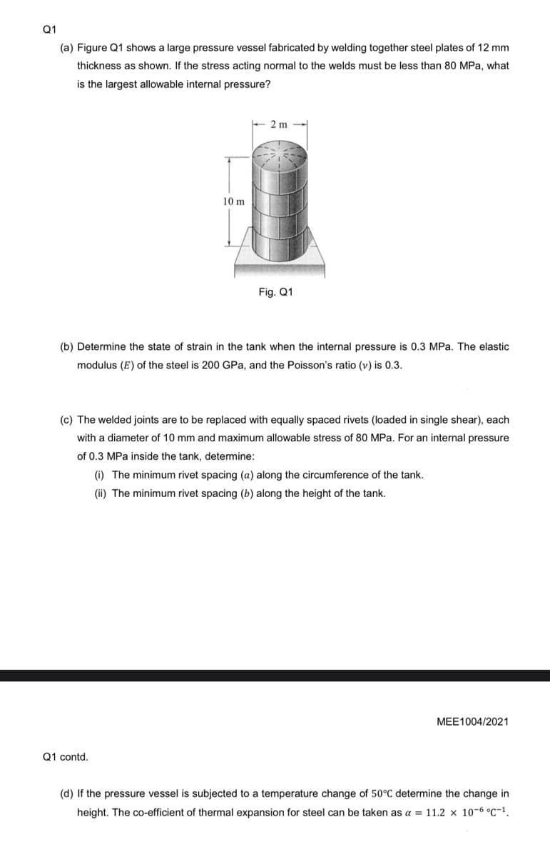 Q1
(a) Figure Q1 shows a large pressure vessel fabricated by welding together steel plates of 12 mm
thickness as shown. If the stress acting normal to the welds must be less than 80 MPa, what
is the largest allowable internal pressure?
10 m
- 2 m
Q1 contd.
Fig. Q1
(b) Determine the state of strain in the tank when the internal pressure is 0.3 MPa. The elastic
modulus (E) of the steel is 200 GPa, and the Poisson's ratio (v) is 0.3.
(c) The welded joints are to be replaced with equally spaced rivets (loaded in single shear), each
with a diameter of 10 mm and maximum allowable stress of 80 MPa. For an internal pressure
of 0.3 MPa inside the tank, determine:
(i) The minimum rivet spacing (a) along the circumference of the tank.
(ii) The minimum rivet spacing (b) along the height of the tank.
MEE1004/2021
(d) If the pressure vessel is subjected to a temperature change of 50°C determine the change in
height. The co-efficient of thermal expansion for steel can be taken as a = 11.2 x 10-6 °C-¹.