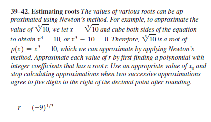 39–42. Estimating roots The values of various roots can be ap-
proximated using Newton's method. For example, to approximate the
value of V10, we let x = V10 and cube both sides of the equation
to obtain x = 10, or x³ – 10 = 0. Therefore, V10 is a root of
p(x) = x – 10, which we can approximate by applying Newton's
method. Approximate each value of r by first finding a polynomial with
integer coefficients that has a root r. Use an appropriate value of x, and
stop calculating approximations when two successive approximations
agree to five digits to the right of the decimal point after rounding.
r = (-9)/3
