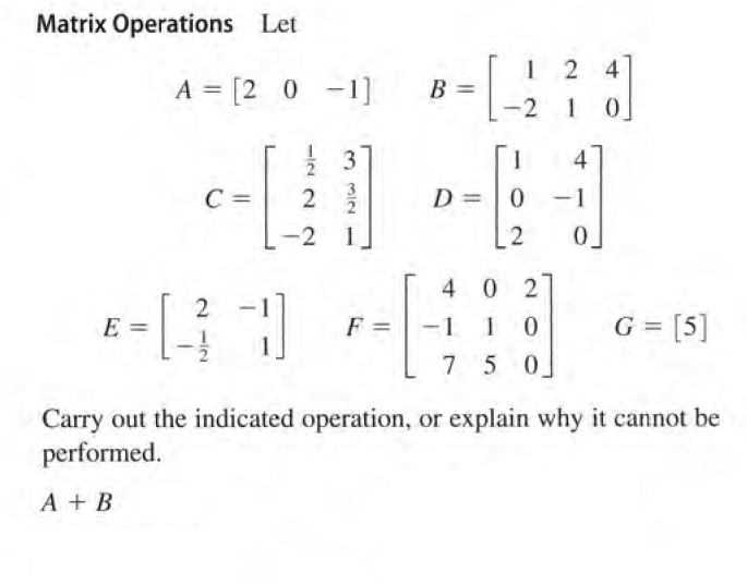 Matrix Operations Let
1 2 4
A = [2 0 -1]
B =
-2
1 0
3
4
C =
2
D = |0
-2
1
2
0.
4 0 2
2
E
F =
-1
G = [5]
7 5 0
Carry out the indicated operation, or explain why it cannot be
performed.
A + B
