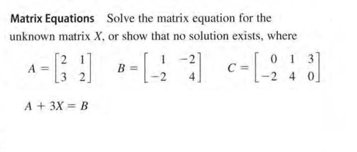 Matrix Equations Solve the matrix equation for the
unknown matrix X, or show that no solution exists, where
0 1 3
2 1
A
3 2
-2
В
C =
-2
4]
-2 4 0
A + 3X = B
