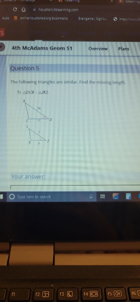 S talea
ls itslearning
u houston.itslearning.com
Apps
online.houstonisd.org bookmarks
Braingenie | Sign U.
O https://www.in
Cafendar
LibraryDigita
4th MCAdams Geom S1
Overview
Plans
Question 5
The following triangles are similar. Find the missing length.
5) ADCB-AJKL
70
Your answer:
Type here to search
GMK
f1
f2
f3 C
f4 lIDI
f5 0
f6 C
