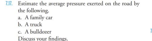 7.17. Estimate the average pressure exerted on the road by
the following.
a. A family car
b. A truck
c. A bulldozer
Discuss your findings.
