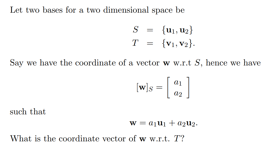 Let two bases for a two dimensional space be
{U₁, U₂2}
{V1, V2}.
Say we have the coordinate of a vector w w.r.t S, hence we have
[w]s = [
such that
S
T =
=
a1
a2
W = a₁U₁ + a2u₂.
What is the coordinate vector of w w.r.t. T?